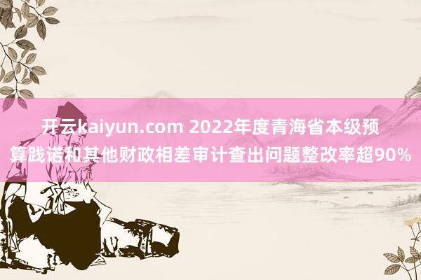 开云kaiyun.com 2022年度青海省本级预算践诺和其他财政相差审计查出问题整改率超90%