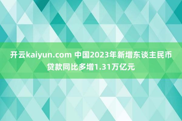 开云kaiyun.com 中国2023年新增东谈主民币贷款同比多增1.31万亿元