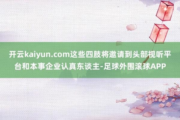 开云kaiyun.com这些四肢将邀请到头部视听平台和本事企业认真东谈主-足球外围滚球APP