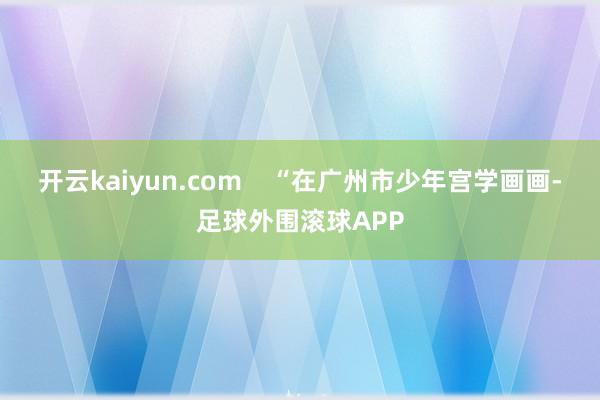 开云kaiyun.com    “在广州市少年宫学画画-足球外围滚球APP