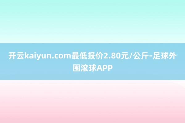 开云kaiyun.com最低报价2.80元/公斤-足球外围滚球APP