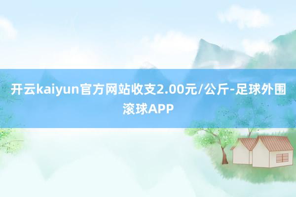 开云kaiyun官方网站收支2.00元/公斤-足球外围滚球APP
