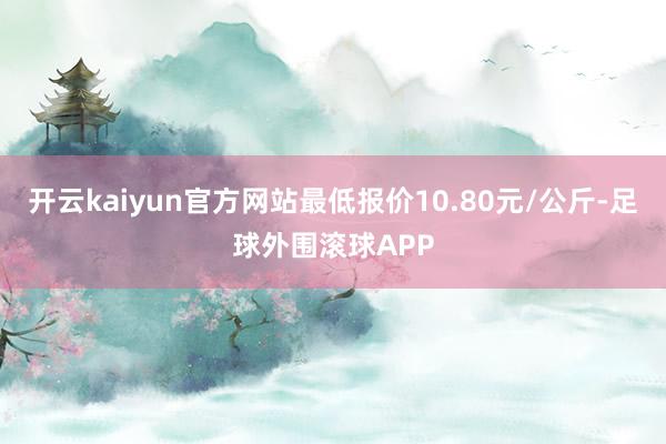 开云kaiyun官方网站最低报价10.80元/公斤-足球外围滚球APP