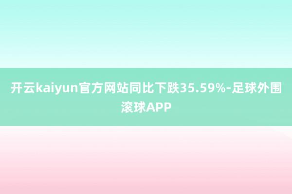 开云kaiyun官方网站同比下跌35.59%-足球外围滚球APP
