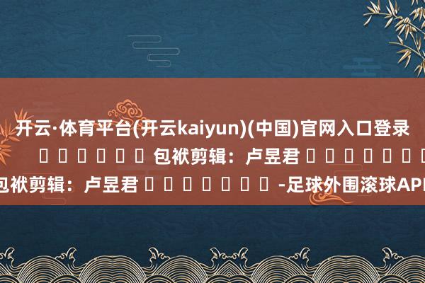 开云·体育平台(开云kaiyun)(中国)官网入口登录尽在新浪财经APP 包袱剪辑:卢昱君 -足球外围滚球APP