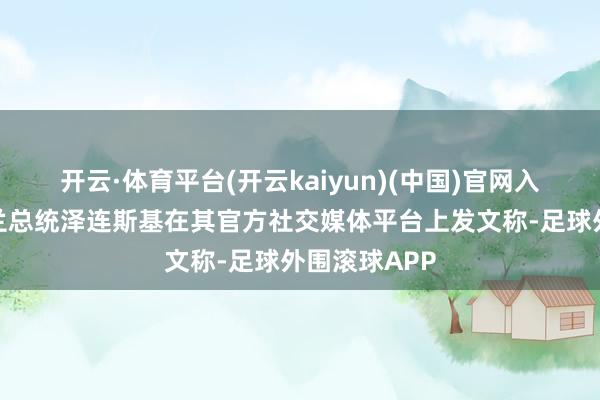 开云·体育平台(开云kaiyun)(中国)官网入口登录乌克兰总统泽连斯基在其官方社交媒体平台上发文称-足球外围滚球APP