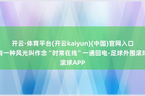 开云·体育平台(开云kaiyun)(中国)官网入口登录有一种风光叫作念“时常在线”一通回电-足球外围滚球APP