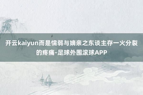 开云kaiyun而是懦弱与嫡亲之东谈主存一火分裂的疼痛-足球外围滚球APP