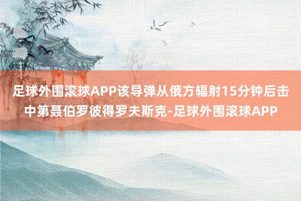 足球外围滚球APP该导弹从俄方辐射15分钟后击中第聂伯罗彼得罗夫斯克-足球外围滚球APP