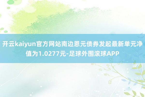 开云kaiyun官方网站南边恩元债券发起最新单元净值为1.0277元-足球外围滚球APP