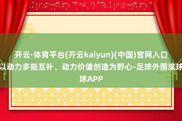 开云·体育平台(开云kaiyun)(中国)官网入口登录以动力多能互补、动力价值创造为野心-足球外围滚球APP
