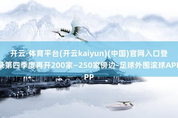 开云·体育平台(开云kaiyun)(中国)官网入口登录第四季度再开200家—250家傍边-足球外围滚球APP