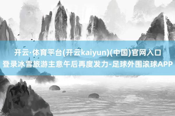 开云·体育平台(开云kaiyun)(中国)官网入口登录冰雪旅游主意午后再度发力-足球外围滚球APP