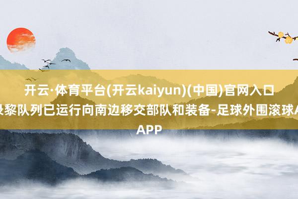 开云·体育平台(开云kaiyun)(中国)官网入口登录黎队列已运行向南边移交部队和装备-足球外围滚球APP