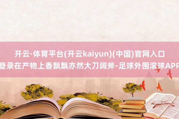 开云·体育平台(开云kaiyun)(中国)官网入口登录在产物上香飘飘亦然大刀阔斧-足球外围滚球APP