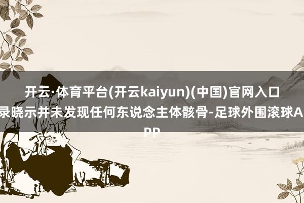开云·体育平台(开云kaiyun)(中国)官网入口登录晓示并未发现任何东说念主体骸骨-足球外围滚球APP