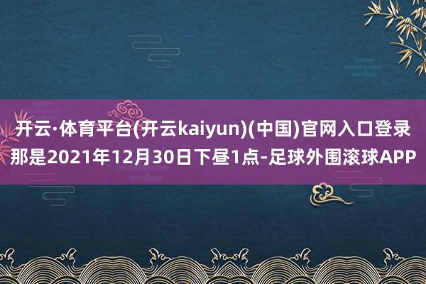 开云·体育平台(开云kaiyun)(中国)官网入口登录那是2021年12月30日下昼1点-足球外围滚球APP