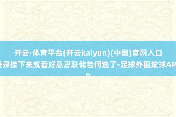 开云·体育平台(开云kaiyun)(中国)官网入口登录接下来就看好意思联储若何选了-足球外围滚球APP