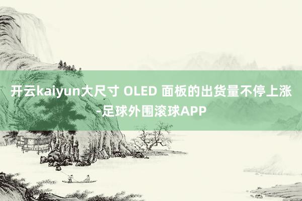 开云kaiyun大尺寸 OLED 面板的出货量不停上涨-足球外围滚球APP