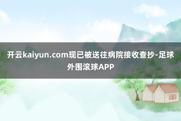 开云kaiyun.com现已被送往病院接收查抄-足球外围滚球APP