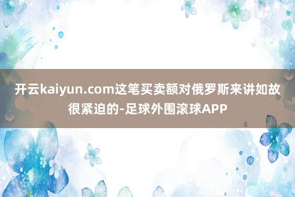 开云kaiyun.com这笔买卖额对俄罗斯来讲如故很紧迫的-足球外围滚球APP