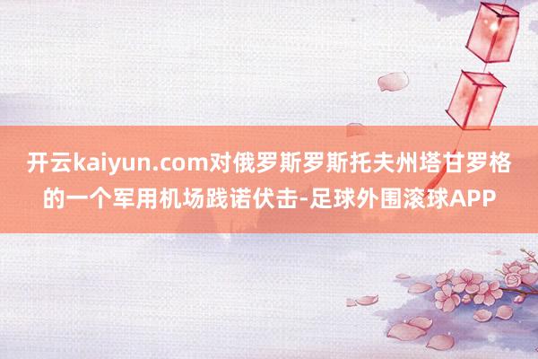 开云kaiyun.com对俄罗斯罗斯托夫州塔甘罗格的一个军用机场践诺伏击-足球外围滚球APP