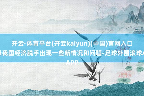 开云·体育平台(开云kaiyun)(中国)官网入口登录我国经济脱手出现一些新情况和问题-足球外围滚球APP
