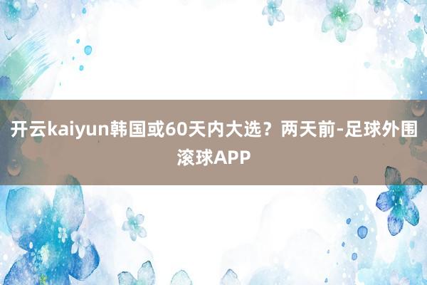 开云kaiyun韩国或60天内大选？两天前-足球外围滚球APP