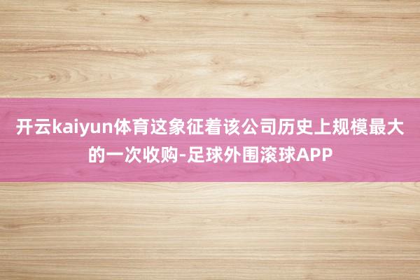 开云kaiyun体育这象征着该公司历史上规模最大的一次收购-足球外围滚球APP