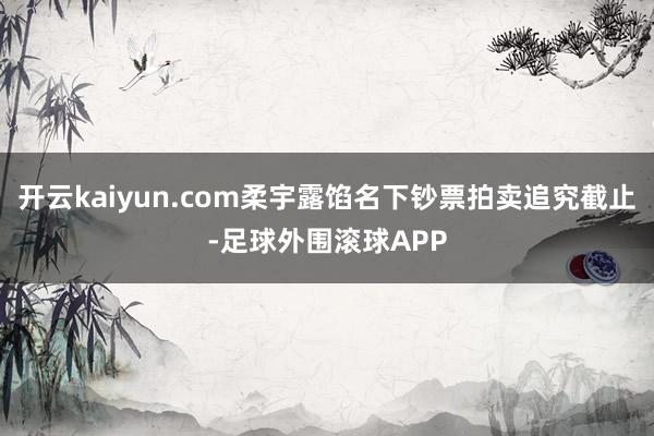 开云kaiyun.com柔宇露馅名下钞票拍卖追究截止-足球外围滚球APP