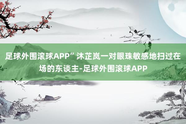 足球外围滚球APP”沐芷岚一对眼珠敏感地扫过在场的东谈主-足球外围滚球APP