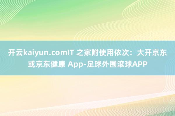 开云kaiyun.comIT 之家附使用依次：大开京东或京东健康 App-足球外围滚球APP