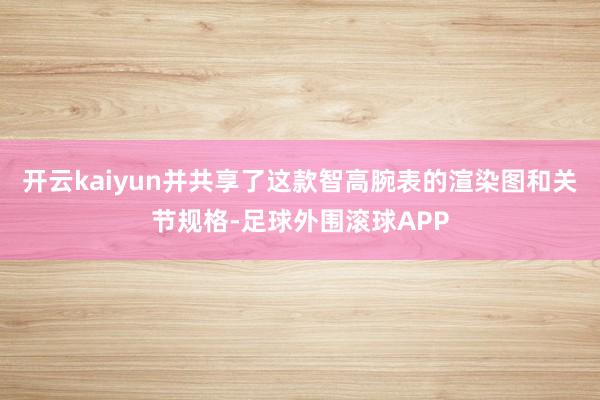 开云kaiyun并共享了这款智高腕表的渲染图和关节规格-足球外围滚球APP