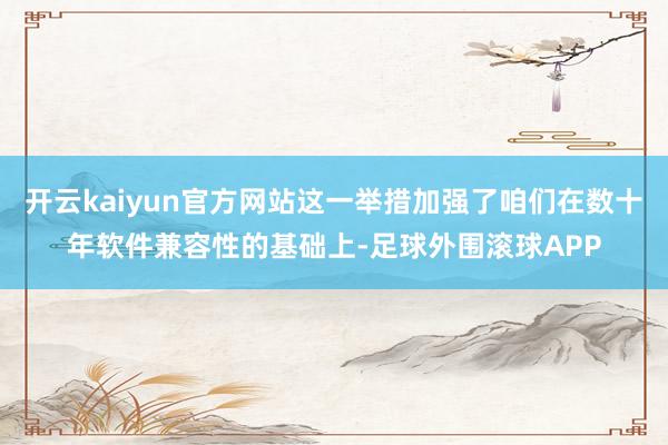 开云kaiyun官方网站这一举措加强了咱们在数十年软件兼容性的基础上-足球外围滚球APP