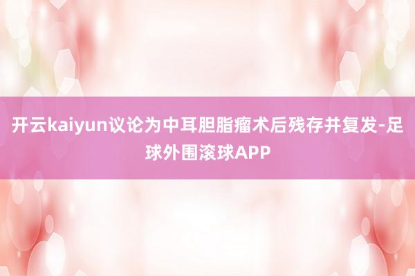 开云kaiyun议论为中耳胆脂瘤术后残存并复发-足球外围滚球APP