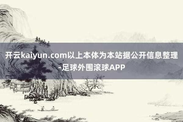 开云kaiyun.com以上本体为本站据公开信息整理-足球外围滚球APP