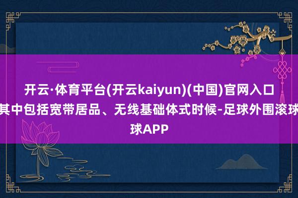 开云·体育平台(开云kaiyun)(中国)官网入口登录其中包括宽带居品、无线基础体式时候-足球外围滚球APP