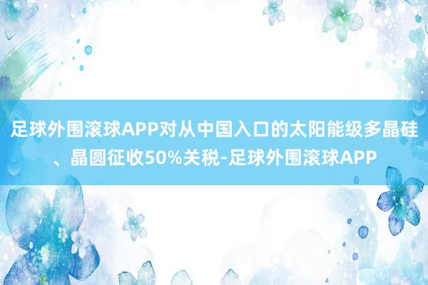 足球外围滚球APP对从中国入口的太阳能级多晶硅、晶圆征收50%关税-足球外围滚球APP