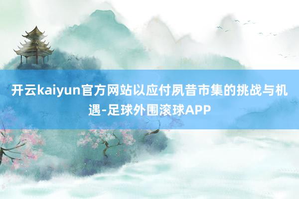 开云kaiyun官方网站以应付夙昔市集的挑战与机遇-足球外围滚球APP