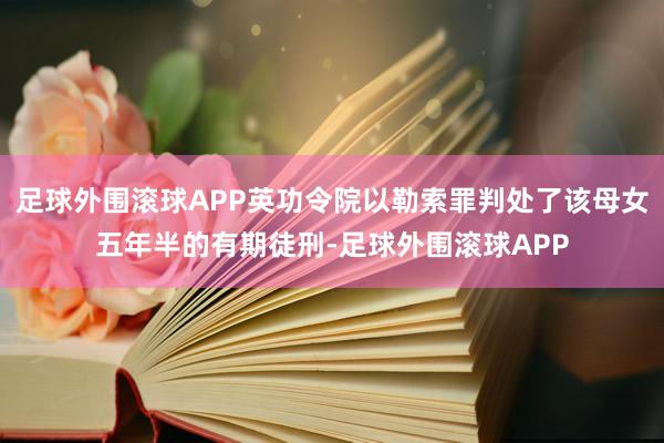足球外围滚球APP英功令院以勒索罪判处了该母女五年半的有期徒刑-足球外围滚球APP
