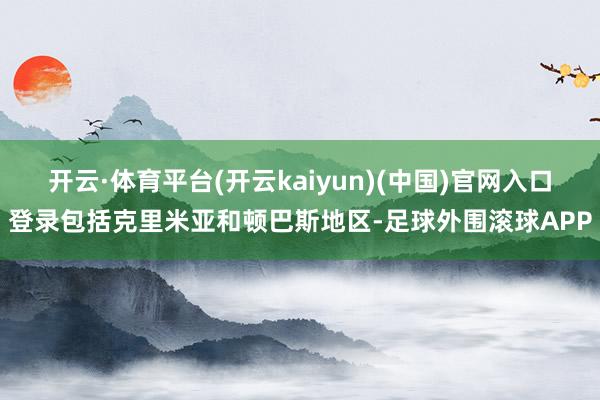 开云·体育平台(开云kaiyun)(中国)官网入口登录包括克里米亚和顿巴斯地区-足球外围滚球APP