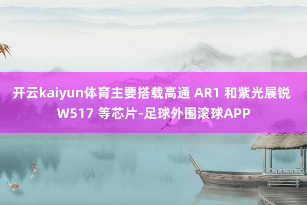 开云kaiyun体育主要搭载高通 AR1 和紫光展锐 W517 等芯片-足球外围滚球APP