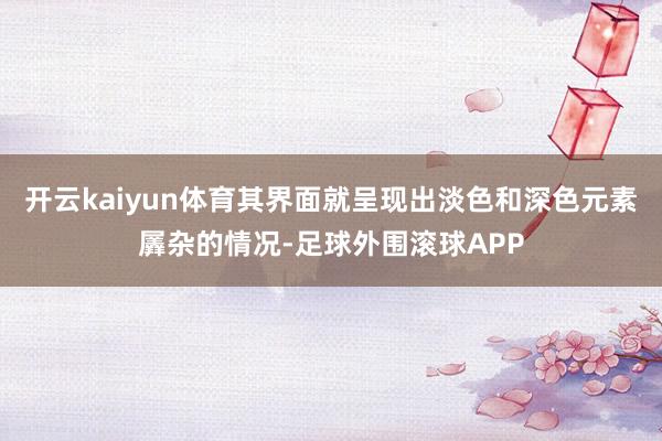 开云kaiyun体育其界面就呈现出淡色和深色元素羼杂的情况-足球外围滚球APP