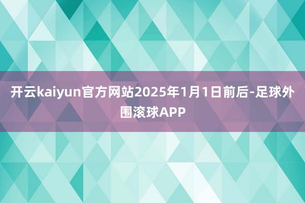 开云kaiyun官方网站2025年1月1日前后-足球外围滚球APP
