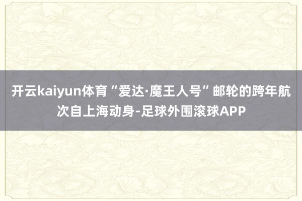 开云kaiyun体育“爱达·魔王人号”邮轮的跨年航次自上海动身-足球外围滚球APP