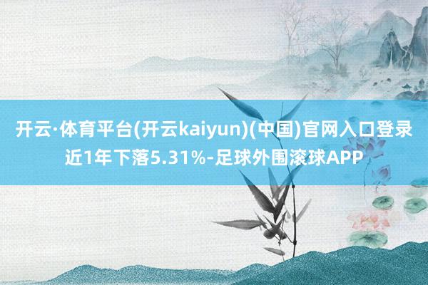 开云·体育平台(开云kaiyun)(中国)官网入口登录近1年下落5.31%-足球外围滚球APP