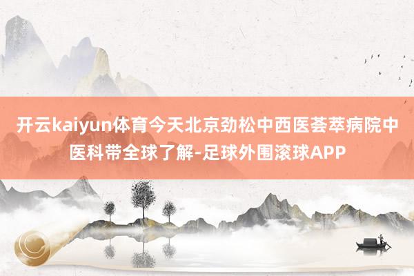 开云kaiyun体育今天北京劲松中西医荟萃病院中医科带全球了解-足球外围滚球APP