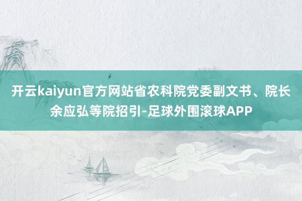 开云kaiyun官方网站省农科院党委副文书、院长余应弘等院招引-足球外围滚球APP