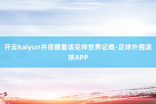 开云kaiyun并保握着该花样世界记载-足球外围滚球APP
