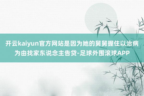 开云kaiyun官方网站是因为她的舅舅握住以治病为由找家东说念主告贷-足球外围滚球APP